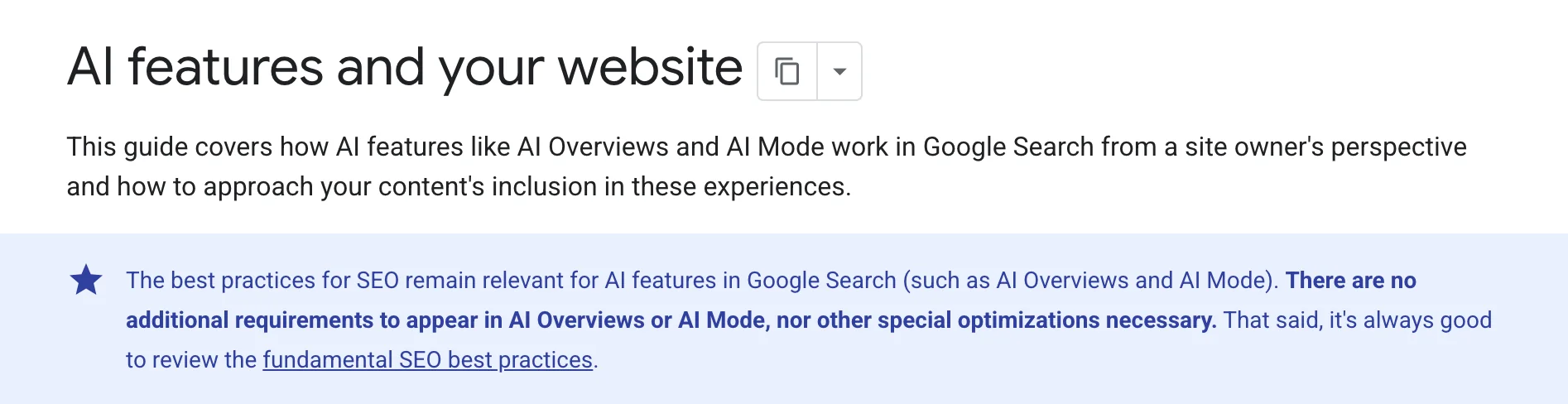Google Search Central, on the page "AI features and your website": "The best practices for SEO remain relevant for AI features in Google Search (such as AI Overviews and AI Mode). There are no additional requirements to appear in AI Overviews or AI Mode, nor other special optimizations necessary. That said, it's always good to review the fundamental SEO best practices."